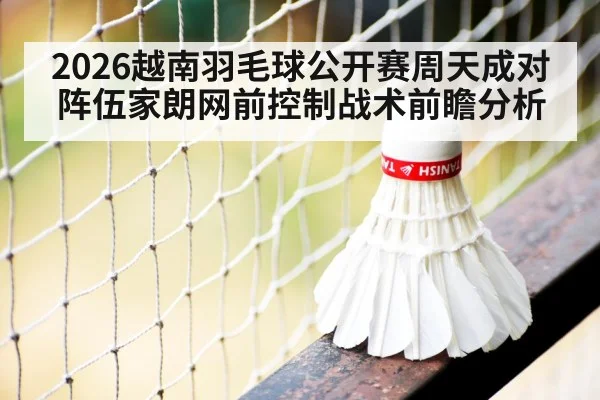 2026越南羽毛球公开赛周天成对阵伍家朗网前控制战术前瞻分析（j9 game）