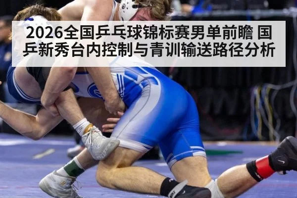 2026全国乒乓球锦标赛男单前瞻 国乒新秀台内控制与青训输送路径分析